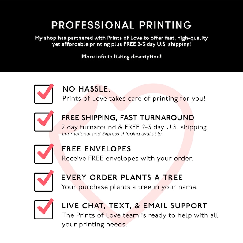 May include: A pink heart graphic with a checklist of five benefits for using Prints of Love printing services. The benefits include: No Hassle, Free Shipping, Fast Turnaround, Free Envelopes, and Every Order Plants a Tree. The last benefit is Live Chat, Text, & Email Support.