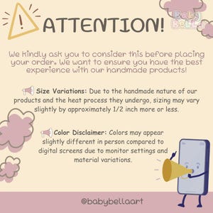 May include: A graphic with a yellow triangle with an exclamation point inside, the text "ATTENTION!" in black, and the text "Baby Bella" in pink. The graphic also includes a pink cloud with a megaphone and the text "Size Variations: Due to the handmade nature of our products and the heat process they undergo, sizing may vary slightly by approximately 1/2 inch more or less." and a pink cloud with a megaphone and the text "Color Disclaimer: Colors may appear slightly different in person compared to digital screens due to monitor settings and material variations." The graphic also includes a cartoon phone with a megaphone and the text "@babybellaart".