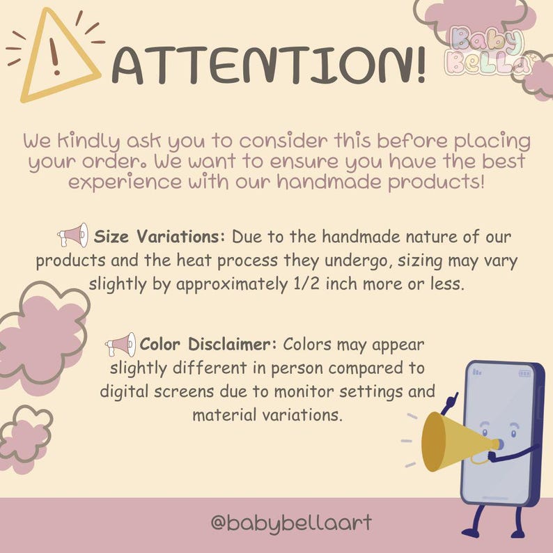 May include: A graphic with a yellow triangle with an exclamation point inside, the text "ATTENTION!" in black, and the text "Baby Bella" in pink. The graphic also includes a pink cloud with a megaphone and the text "Size Variations: Due to the handmade nature of our products and the heat process they undergo, sizing may vary slightly by approximately 1/2 inch more or less." and a pink cloud with a megaphone and the text "Color Disclaimer: Colors may appear slightly different in person compared to digital screens due to monitor settings and material variations." The graphic also includes a cartoon phone with a megaphone and the text "@babybellaart".