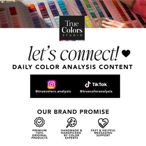 May include: A white background with black text that reads "True Colors Studio" and "let's connect!" with a heart emoji. Below the text is a black rectangle with the text "DAILY COLOR ANALYSIS CONTENT" and icons for Instagram and TikTok with the handles @truecolors.analysis and @truecoloranalysis. Below that is another black rectangle with the text "OUR BRAND PROMISE" and three icons with text. The first icon is a checkmark with the text "PREMIUM 100% ORIGINAL PRODUCTS". The second icon is a paintbrush and palette with the text "HANDMADE & HANDPICKED BY COLOR EXPERTS". The third icon is two hands shaking with the text "FAST & HELPFUL MESSAGING SUPPORT".