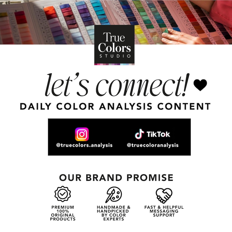 May include: A white background with black text that reads "True Colors Studio" and "let's connect!" with a heart emoji. Below the text is a black rectangle with the text "DAILY COLOR ANALYSIS CONTENT" and icons for Instagram and TikTok with the handles @truecolors.analysis and @truecoloranalysis. Below that is another black rectangle with the text "OUR BRAND PROMISE" and three icons with text. The first icon is a checkmark with the text "PREMIUM 100% ORIGINAL PRODUCTS". The second icon is a paintbrush and palette with the text "HANDMADE & HANDPICKED BY COLOR EXPERTS". The third icon is two hands shaking with the text "FAST & HELPFUL MESSAGING SUPPORT".