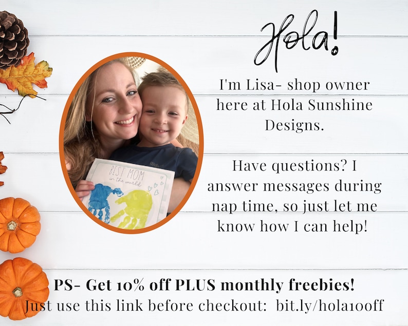 May include: A woman and a child are holding a card that says "Best Mom in the world". The card has handprints on it. The woman is smiling and the child is smiling. The background is a white wooden wall. The text "Hola!" is written in black at the top of the image. The text "I'm Lisa - shop owner here at Hola Sunshine Designs." is written in black below the image of the woman and child. The text "Have questions? I answer messages during nap time, so just let me know how I can help!" is written in black below the text "Hola Sunshine Designs.". The text "PS - Get 10% off PLUS monthly freebies! Just use this link before checkout: bit.ly/hola100ff" is written in black at the bottom of the image.