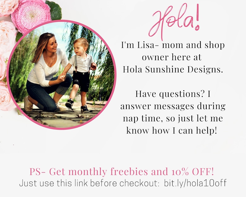 May include: A woman and a young child are walking in a garden. The woman is wearing a white shirt and blue jeans. The child is wearing a blue shirt and black shorts. The text in the image reads "Hola! I'm Lisa - mom and shop owner here at Hola Sunshine Designs. Have questions? I answer messages during nap time, so just let me know how I can help! PS - Get monthly freebies and 10% OFF! Just use this link before checkout: bit.ly/hola10off"