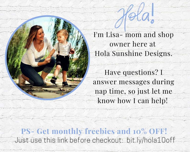 May include: A woman and a young boy are walking on a path in a park. The woman is wearing a white shirt and blue jeans. The boy is wearing a black shirt and black shorts. The text "Hola! I'm Lisa - mom and shop owner here at Hola Sunshine Designs. Have questions? I answer messages during nap time, so just let me know how I can help! PS- Get monthly freebies and 10% OFF! Just use this link before checkout: bit.ly/hola10off" is written on a white background.