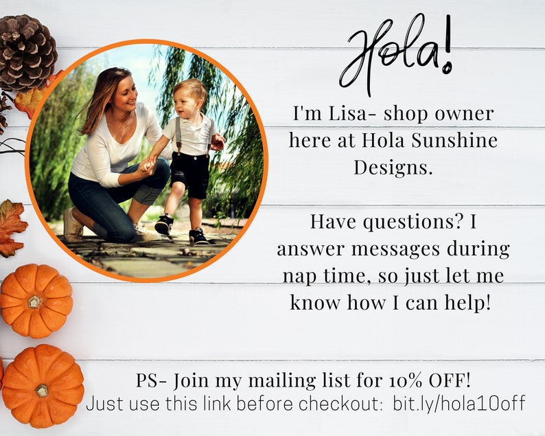 May include: A woman and a young child are pictured in a circular frame. The woman is kneeling and holding the child's hand. The child is walking towards the camera. The text "Hola!" is written in a large, decorative font. The text "I'm Lisa - shop owner here at Hola Sunshine Designs." is written below the image. The text "Have questions? I answer messages during nap time, so just let me know how I can help!" is written below the first text. The text "PS - Join my mailing list for 10% OFF! Just use this link before checkout: bit.ly/hola10off" is written at the bottom of the image.