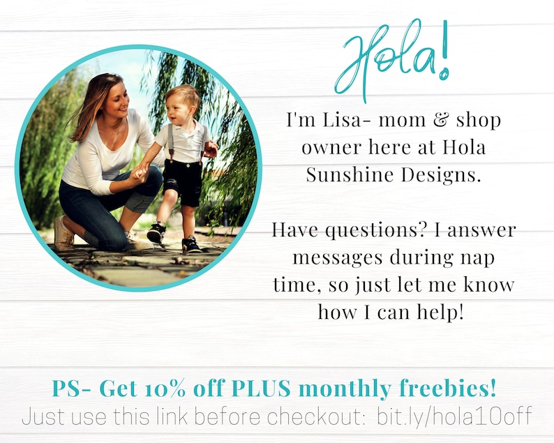 May include: A woman and a young child are walking on a path in a park. The woman is wearing a white shirt and blue jeans. The child is wearing a blue shirt and black shorts. The text in the image reads "Hola! I'm Lisa - mom & shop owner here at Hola Sunshine Designs. Have questions? I answer messages during nap time, so just let me know how I can help! PS - Get 10% off PLUS monthly freebies! Just use this link before checkout: bit.ly/hola10off"