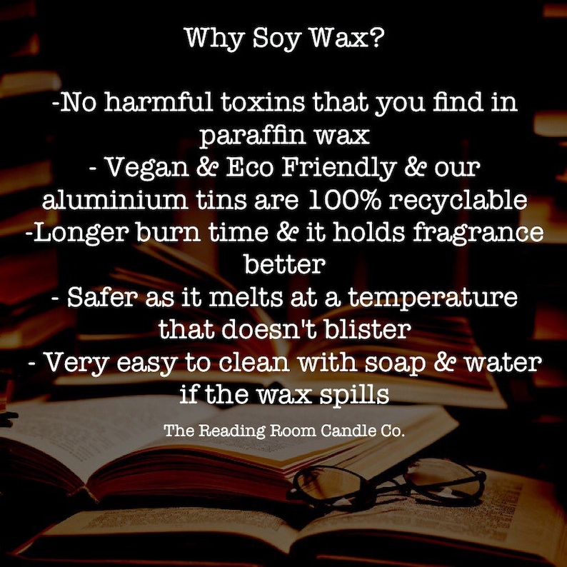 May include: Text on a stack of books explaining the benefits of soy wax candles. The text reads: "Why Soy Wax? -No harmful toxins that you find in paraffin wax -Vegan & Eco Friendly & our aluminium tins are 100% recyclable -Longer burn time & it holds fragrance better -Safer as it melts at a temperature that doesn't blister -Very easy to clean with soap & water if the wax spills The Reading Room Candle Co."