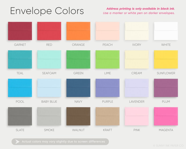 May include: A chart showing 18 different envelope colors. The colors are arranged in three rows of six. The colors are: Garnet, Red, Orange, Peach, Ivory, White, Teal, Seafoam, Green, Lime, Cream, Sunflower, Pool, Baby Blue, Navy, Purple, Lavender, Plum, Slate, Smoke, Walnut, Kraft, Pink, and Magenta. The text "Address printing is only available in black ink. Use a marker or white pen on darker envelopes." is at the top of the chart.