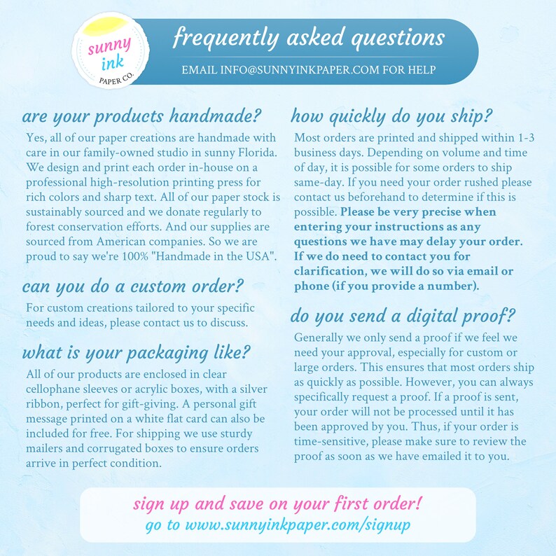 May include: A light blue and white graphic with the text "sunny ink paper co." and the text "frequently asked questions" in a larger font. The graphic also includes the text "EMAIL INFO@SUNNYINKPAPER.COM FOR HELP" and the text "are your products handmade?" and the text "how quickly do you ship?" and the text "can you do a custom order?" and the text "what is your packaging like?" and the text "do you send a digital proof?" and the text "sign up and save on your first order! go to www.sunnyinkpaper.com/signup".
