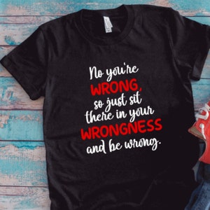 May include: Black t-shirt with white text that reads "No you're WRONG, so just sit there in your WRONGNESS and be wrong."