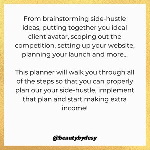 May include: A gold background with text that reads "From brainstorming side-hustle ideas, putting together you ideal client avatar, scoping out the competition, setting up your website, planning your launch and more... This planner will walk you through all of the steps so that you can properly plan our your side-hustle, implement that plan and start making extra income! @beautybydesy"