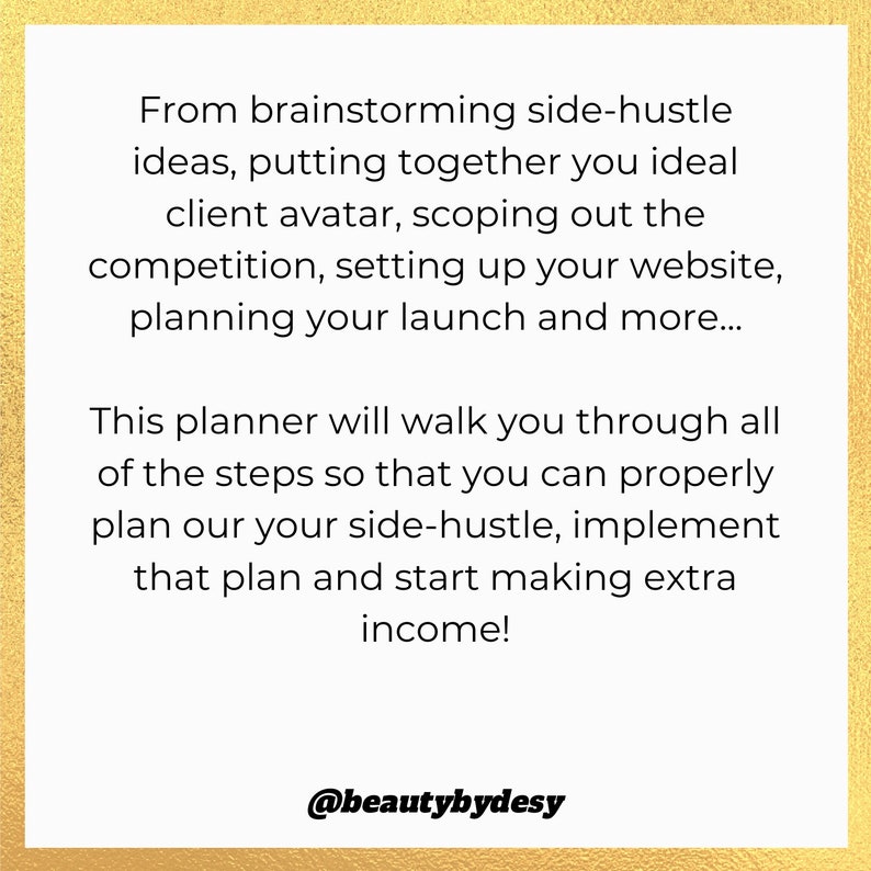 May include: A gold background with text that reads "From brainstorming side-hustle ideas, putting together you ideal client avatar, scoping out the competition, setting up your website, planning your launch and more... This planner will walk you through all of the steps so that you can properly plan our your side-hustle, implement that plan and start making extra income! @beautybydesy"