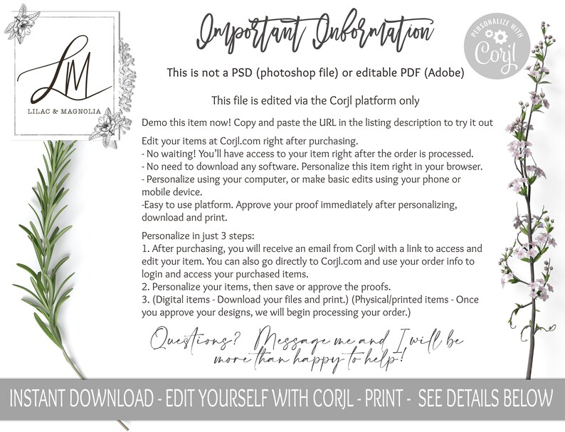 May include: A white and gray graphic with the text "LM Lilac & Magnolia" and the text "Important Information" in a black script font. The text below explains that the file is not a PSD or PDF, but is edited via the Corjl platform. The text also explains how to demo the item, edit the item, and personalize the item. The text also includes a list of three steps to personalize the item. The text ends with "Questions? Message me and I will be more than happy to help!" and "INSTANT DOWNLOAD - EDIT YOURSELF WITH CORJL - PRINT - SEE DETAILS BELOW".