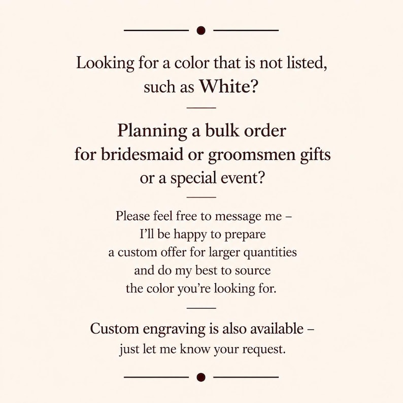 May include: Text on a cream-colored background. The text reads: "Looking for a color that is not listed, such as White? Planning a bulk order for bridesmaid or groomsmen gifts or a special event?" Additional text offers custom offers and engraving.