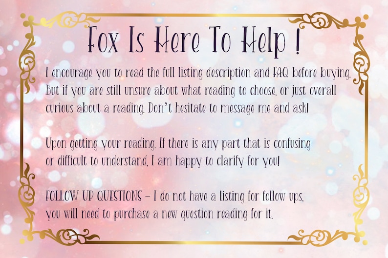 Pode incluir: Um fundo rosa e branco com uma borda dourada e texto que diz "Fox Is Here To Help!" O texto incentiva os compradores a ler a descri&ccedil;&atilde;o completa da listagem e as perguntas frequentes antes de comprar. Tamb&eacute;m indica que se os compradores n&atilde;o tiverem certeza de qual leitura escolher, podem enviar uma mensagem ao vendedor. O texto tamb&eacute;m indica que o vendedor tem prazer em esclarecer qualquer parte da leitura que possa ser confusa. O texto tamb&eacute;m indica que o vendedor n&atilde;o tem uma lista para perguntas de acompanhamento e que os compradores precisar&atilde;o comprar uma nova leitura de perguntas para isso.