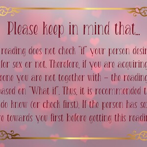 May include: A rectangular sign with a gold ornate border on a soft pink background with heart shapes. The text reads: Please keep in mind that... This reading does not check if your person desires you for sex or not. Therefore, if you are acquiring about someone you are not together with - the reading will be based on What if. Thus, it is recommended that you do know (or check first). If the person has sexual desire towards you first before getting this reading.