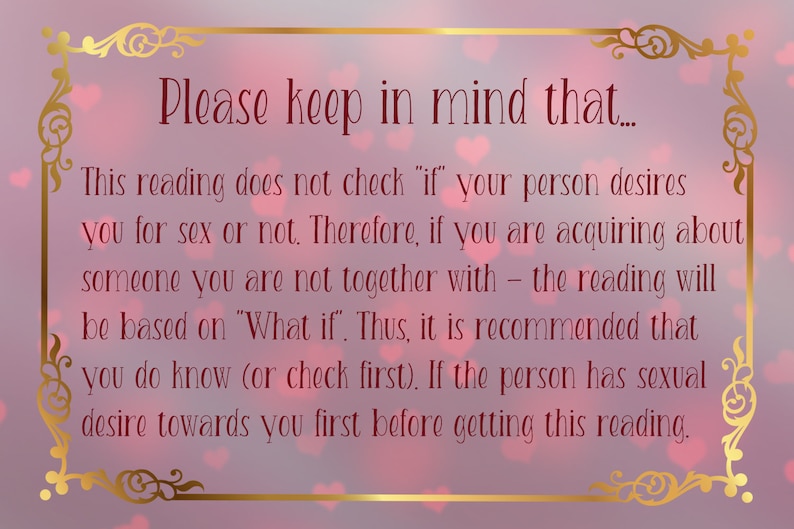May include: A rectangular sign with a gold ornate border on a soft pink background with heart shapes. The text reads: Please keep in mind that... This reading does not check if your person desires you for sex or not. Therefore, if you are acquiring about someone you are not together with - the reading will be based on What if. Thus, it is recommended that you do know (or check first). If the person has sexual desire towards you first before getting this reading.