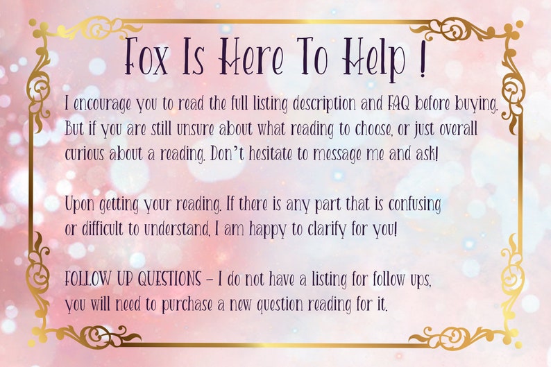 Puede incluir: Un fondo rosa y blanco con un borde dorado y texto que dice "Fox Is Here To Help!" El texto anima a los compradores a leer la descripci&oacute;n completa del listado y las preguntas frecuentes antes de comprar. Tambi&eacute;n indica que si los compradores no est&aacute;n seguros de qu&eacute; lectura elegir, pueden enviar un mensaje al vendedor. El texto tambi&eacute;n indica que el vendedor est&aacute; encantado de aclarar cualquier parte de la lectura que pueda ser confusa. El texto tambi&eacute;n indica que el vendedor no tiene una lista para preguntas de seguimiento y que los compradores deber&aacute;n comprar una nueva lectura de preguntas para ello.