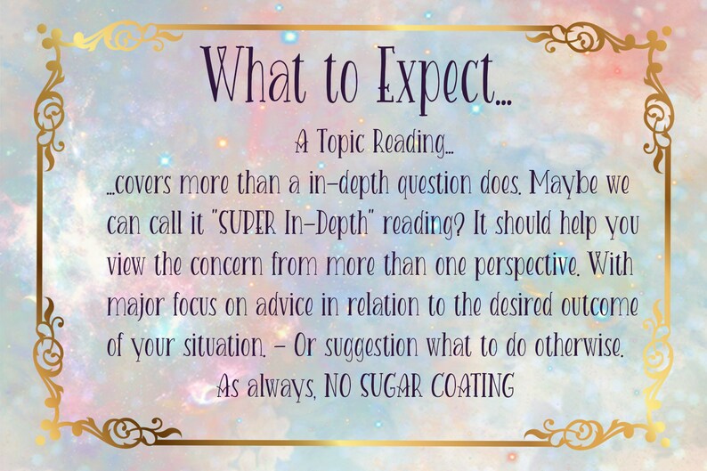 Puede incluir: Un gr&aacute;fico de texto con un marco dorado adornado y un fondo rosa, azul y blanco con un patr&oacute;n de galaxia. El texto dice "What to Expect... A Topic Reading... covers more than a in-depth question does. Maybe we can call it "SUPER In-Depth" reading? It should help you view the concern from more than one perspective. With major focus on advice in relation to the desired outcome of your situation - Or suggestion what to do otherwise. As always, NO SUGAR COATING"