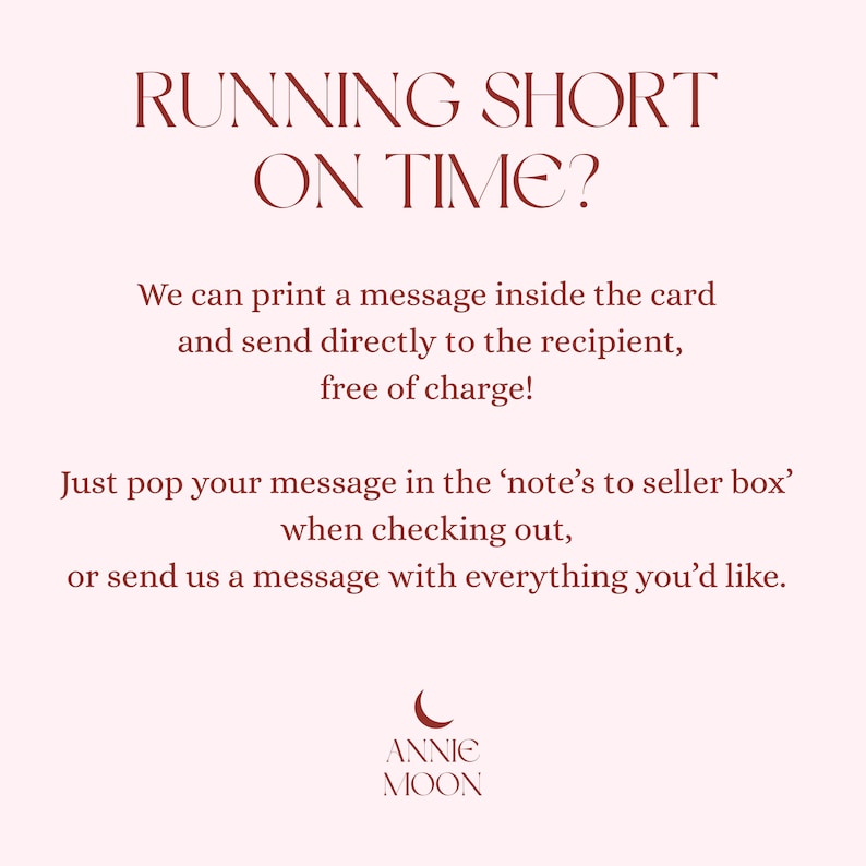 Pu&ograve; includere: Un grafico informativo rosa chiaro con testo rosso scuro che recita: RUNNING SHORT ON TIME? We can print a message inside the card and send directly to the recipient, free of charge! Just pop your message in the note's to seller box when checking out, or send us a message with everything you'd like. Logo ANNIE MOON in basso.