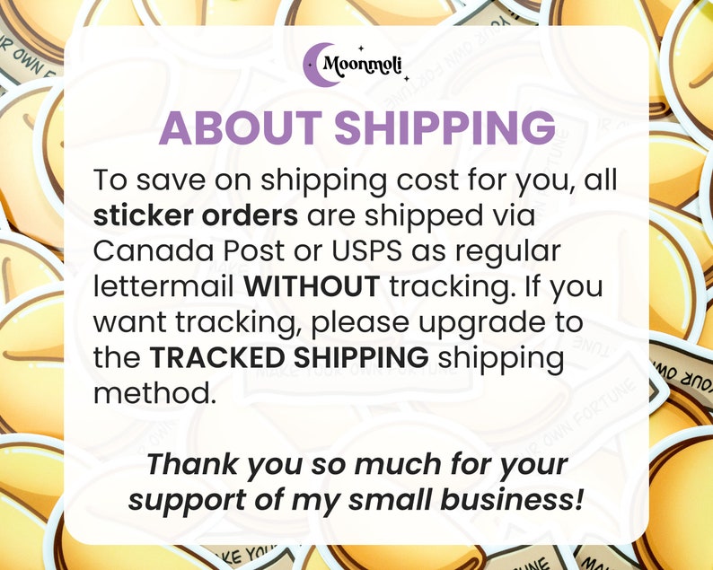 May include: A text-based image with a yellow fortune cookie design. The text reads "About Shipping" and explains that sticker orders are shipped via Canada Post or USPS without tracking. The text also states that if you want tracking, you can upgrade to tracked shipping. The text ends with "Thank you so much for your support of my small business!"