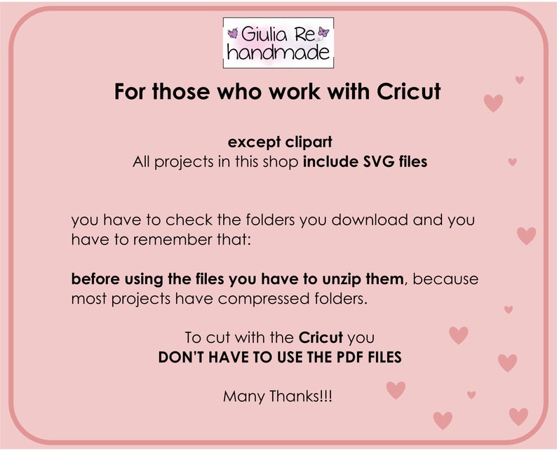 May include: Pink background with white text that reads "For those who work with Cricut except clipart All projects in this shop include SVG files you have to check the folders you download and you have to remember that: before using the files you have to unzip them, because most projects have compressed folders. To cut with the Cricut you DON'T HAVE TO USE THE PDF FILES Many Thanks!!!" There are pink hearts scattered around the text.