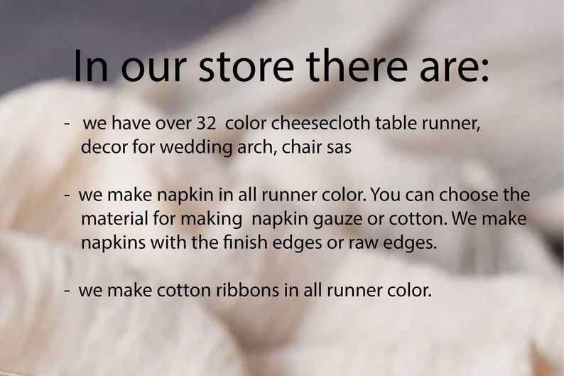May include: Text on a white fabric background that reads: "In our store there are: - we have over 32 color cheesecloth table runner, decor for wedding arch, chair sas - we make napkin in all runner color. You can choose the material for making napkin gauze or cotton. We make napkins with the finish edges or raw edges. - we make cotton ribbons in all runner color."