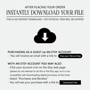 May include: A black and white illustration of a cloud with a downward arrow inside. Text reads: "After placing your order, instantly download your file. This is an instant download. No physical item will be shipped."  Text also reads: "Purchasing as a guest or an Etsy account - You will receive an email with a link to View your files on Etsy." Text also reads: "With an Etsy account you may also - Click your account icon on the Etsy web page (please do not attempt to do this in the Etsy app, as it is not compatible with downloading digital purchases at this time) - Select "Purchases and Reviews" - You will see your purchase with a link to Download Files."