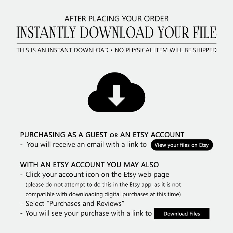 May include: A black and white illustration of a cloud with a downward arrow inside. Text reads: "After placing your order, instantly download your file. This is an instant download. No physical item will be shipped."  Text also reads: "Purchasing as a guest or an Etsy account - You will receive an email with a link to View your files on Etsy." Text also reads: "With an Etsy account you may also - Click your account icon on the Etsy web page (please do not attempt to do this in the Etsy app, as it is not compatible with downloading digital purchases at this time) - Select "Purchases and Reviews" - You will see your purchase with a link to Download Files."