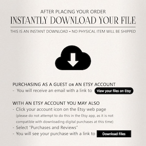 May include: A black and white illustration of a cloud with a downward arrow inside. The text "INSTANTLY DOWNLOAD YOUR FILE" is above the cloud. The text "THIS IS AN INSTANT DOWNLOAD. NO PHYSICAL ITEM WILL BE SHIPPED" is below the cloud. The text "PURCHASING AS A GUEST OR AN ETSY ACCOUNT" is below the illustration. The text "You will receive an email with a link to View your files on Etsy" is below the previous text. The text "WITH AN ETSY ACCOUNT YOU MAY ALSO" is below the previous text. The text "Click your account icon on the Etsy web page (please do not attempt to do this in the Etsy app, as it is not compatible with downloading digital purchases at this time)" is below the previous text. The text "Select "Purchases and Reviews"" is below the previous text. The text "You will see your purchase with a link to Download Files" is below the previous text.