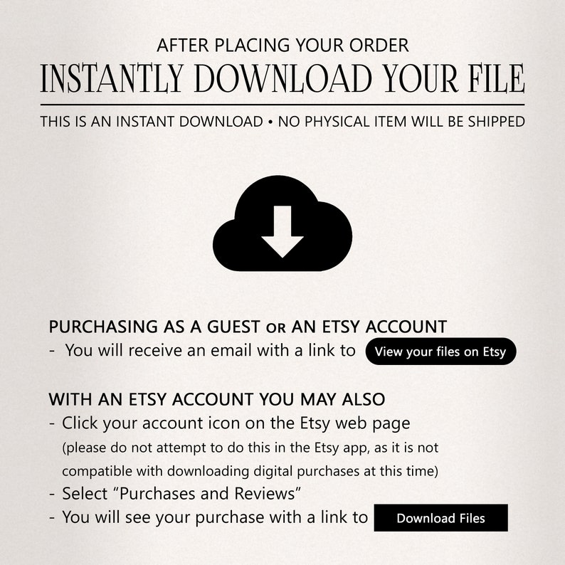 Puede incluir: Una ilustraci&oacute;n en blanco y negro de una nube con una flecha hacia abajo dentro. El texto "INSTANTLY DOWNLOAD YOUR FILE" est&aacute; en letras negras en negrita sobre la nube. El texto "THIS IS AN INSTANT DOWNLOAD. NO PHYSICAL ITEM WILL BE SHIPPED" est&aacute; en letras negras debajo de la nube. El texto "PURCHASING AS A GUEST OR AN ETSY ACCOUNT" est&aacute; en letras negras sobre el texto "You will receive an email with a link to View your files on Etsy". El texto "WITH AN ETSY ACCOUNT YOU MAY ALSO" est&aacute; en letras negras sobre el texto "Click your account icon on the Etsy web page (please do not attempt to do this in the Etsy app, as it is not compatible with downloading digital purchases at this time)". El texto "Select "Purchases and Reviews"" est&aacute; en letras negras sobre el texto "You will see your purchase with a link to Download Files".