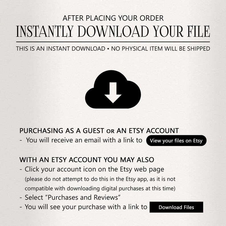 May include: A black and white illustration of a cloud with a downward arrow inside. The text "INSTANTLY DOWNLOAD YOUR FILE" is in bold black letters above the cloud. The text "THIS IS AN INSTANT DOWNLOAD. NO PHYSICAL ITEM WILL BE SHIPPED" is in black letters below the cloud. The text "PURCHASING AS A GUEST OR AN ETSY ACCOUNT" is in black letters above the text "You will receive an email with a link to View your files on Etsy". The text "WITH AN ETSY ACCOUNT YOU MAY ALSO" is in black letters above the text "Click your account icon on the Etsy web page (please do not attempt to do this in the Etsy app, as it is not compatible with downloading digital purchases at this time) Select "Purchases and Reviews" You will see your purchase with a link to Download Files".
