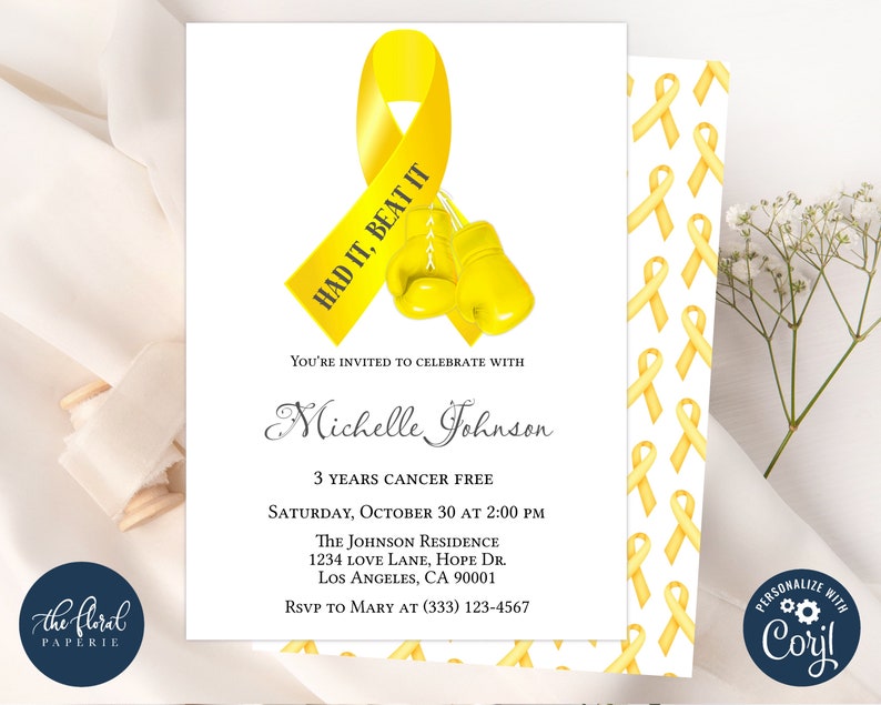 May include: A yellow ribbon with the text "HAD IT, BEAT IT" printed on it.  Two yellow boxing gloves are below the ribbon. The text "Michelle Johnson" is below the ribbon and gloves. The text "3 YEARS CANCER FREE" is below the name. The text "SATURDAY, OCTOBER 30 AT 2:00 PM" is below the cancer free text. The text "THE JOHNSON RESIDENCE" is below the date and time. The text "1234 LOVE LANE, HOPE DR." is below the residence name. The text "LOS ANGELES, CA 90001" is below the address. The text "RSVP TO MARY AT (333) 123-4567" is below the city and state. The background of the invitation is a pattern of yellow ribbons.