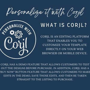 May include: A blue background with white text that reads "Personalize it with Corjl" and "What is Corjl?"  Corjl is an editing platform that enables you to customize your template directly on your web browser or mobile device. Corjl has a demo feature that allows customers to test out the designs before purchase. In addition, Corjl has a "Buy Now" button feature that allows customers to make edits in the demo, save those edits, and then be taken straight to the listing to purchase.