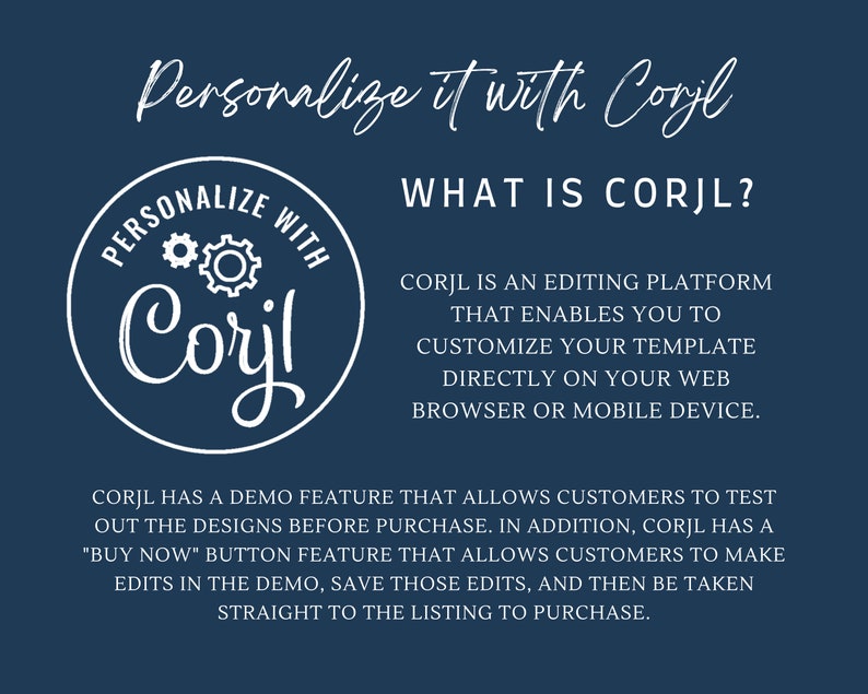 May include: A blue background with white text that reads "Personalize it with Corjl" and "What is Corjl?"  Corjl is an editing platform that enables you to customize your template directly on your web browser or mobile device. Corjl has a demo feature that allows customers to test out the designs before purchase. In addition, Corjl has a "Buy Now" button feature that allows customers to make edits in the demo, save those edits, and then be taken straight to the listing to purchase.
