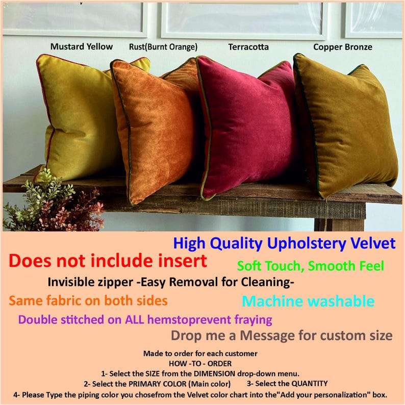 May include: Four velvet pillow covers in mustard yellow, burnt orange, terracotta, and copper bronze. The pillow covers are double stitched and have invisible zippers for easy removal. The text "High Quality Upholstery Velvet" is written in black at the top of the image. The text "Does not include insert" is written in red below the pillow covers. The text "Soft Touch, Smooth Feel" is written in black below the text "Does not include insert". The text "Invisible zipper -Easy Removal for Cleaning- Same fabric on both sides Machine washable Double stitched on ALL hemstoprevent fraying Drop me a Message for custom size" is written in black below the text "Soft Touch, Smooth Feel". The text "Made to order for each customer HOW-TO-ORDER 1- Select the SIZE from the DIMENSION drop-down menu. 2- Select the PRIMARY COLOR (Main color) 3- Select the QUANTITY 4- Please Type the piping color you chosefrom the Velvet color chart into the "Add your personalization" box." is written in black at the bottom of the image.