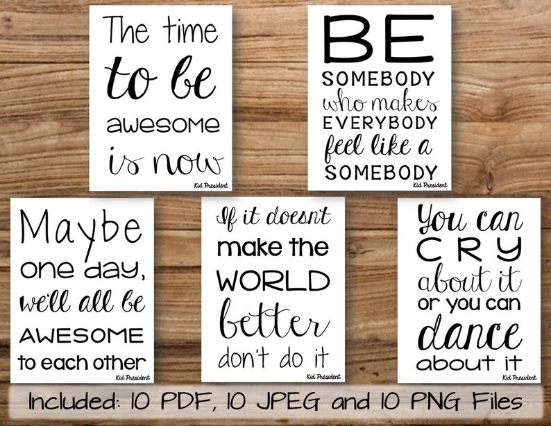 May include: Ten printable posters with inspirational quotes for kids. The quotes include "The time to be awesome is now", "Maybe one day, we'll all be awesome to each other", "Be somebody who makes everybody feel like a somebody", "If it doesn't make the world better, don't do it", and "You can cry about it or you can dance about it".