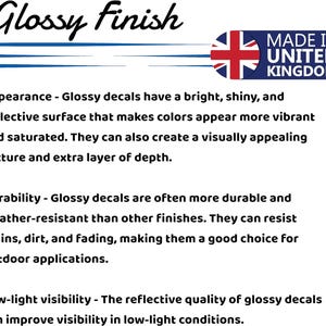 May include: Glossy Finish decals are made in the United Kingdom. They have a bright, shiny, and reflective surface that makes colors appear more vibrant and saturated. They can also create a visually appealing texture and extra layer of depth. Glossy decals are often more durable and weather-resistant than other finishes. They can resist stains, dirt, and fading, making them a good choice for outdoor applications. The reflective quality of glossy decals can improve visibility in low-light conditions.