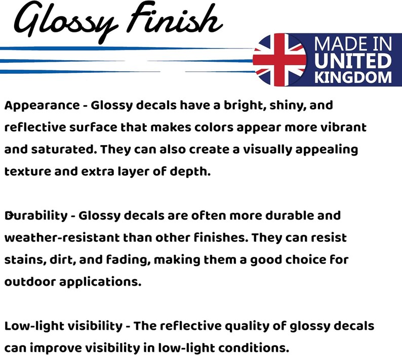 May include: Glossy Finish decals are made in the United Kingdom. They have a bright, shiny, and reflective surface that makes colors appear more vibrant and saturated. They can also create a visually appealing texture and extra layer of depth. Glossy decals are often more durable and weather-resistant than other finishes. They can resist stains, dirt, and fading, making them a good choice for outdoor applications. The reflective quality of glossy decals can improve visibility in low-light conditions.