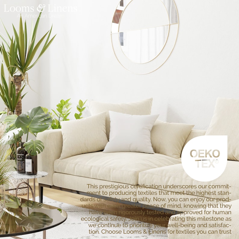 May include: A white couch with pillows in a living room setting. The couch is in front of a white wall with a round mirror. A green plant is in the corner of the room. The text "OEKO TEX" is visible in the lower right corner of the image. This prestigious certification underscores our commitment to producing textiles that meet the highest standards of safety and quality. Now, you can enjoy our products with even greater peace of mind, knowing that they have been rigorously tested and approved for human ecological safety. Join us in celebrating this milestone as we continue to prioritize your well-being and satisfaction. Choose Looms & Linens for textiles you can trust.