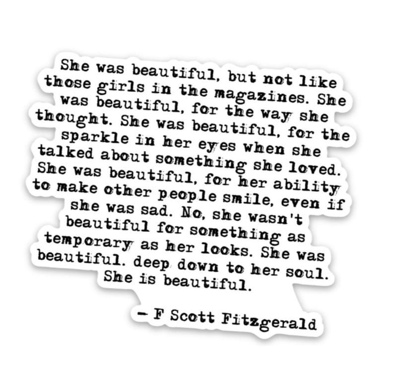 May include: Black and white text on a white background with a quote by F. Scott Fitzgerald. The quote reads, "She was beautiful, but not like those girls in the magazines. She was beautiful, for the way she thought. She was beautiful, for the sparkle in her eyes when she talked about something she loved. She was beautiful, for her ability to make other people smile, even if she was sad. No, she wasn't beautiful for something as temporary as her looks. She was beautiful. deep down to her soul. She is beautiful." - F. Scott Fitzgerald