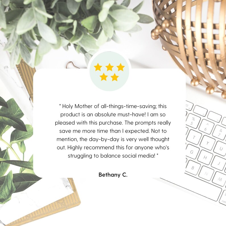 May include: A five-star review with a quote about a time-saving product. The quote reads, "Holy Mother of all-things-time-saving; this product is an absolute must-have! I am so pleased with this purchase. The prompts really save me more time than I expected. Not to mention, the day-by-day is very well thought out. Highly recommend this for anyone who's struggling to balance social media!" The review is signed "Bethany C."
