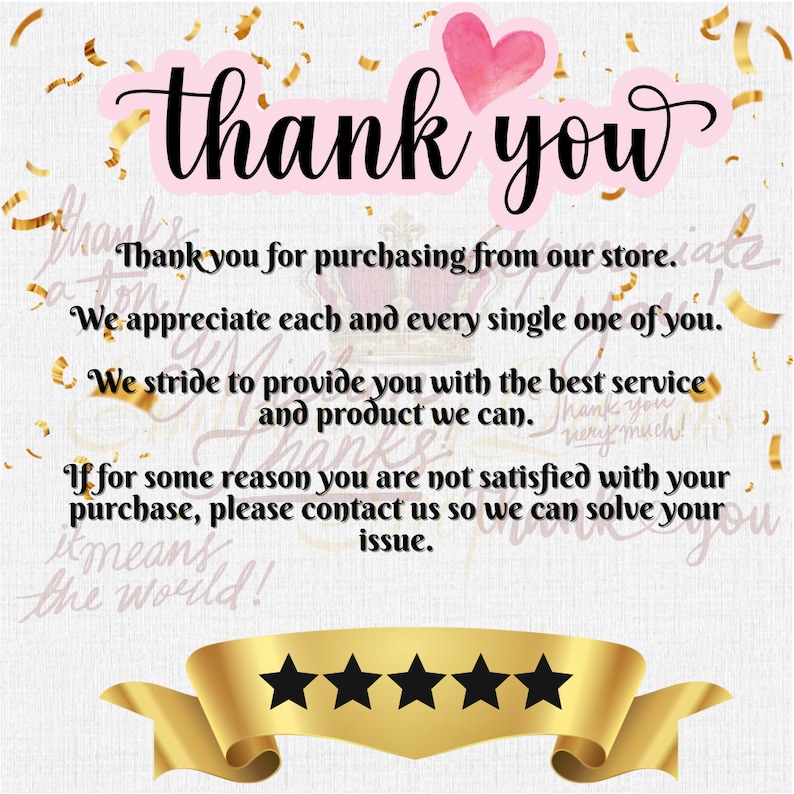 May include: A thank you message with a pink heart and gold confetti. The text reads "Thank you for purchasing from our store. We appreciate each and every single one of you. We strive to provide you with the best service and product we can. If for some reason you are not satisfied with your purchase, please contact us so we can solve your issue." There are five gold stars below the text.
