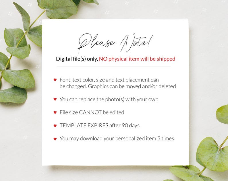 May include: A white card with red hearts and the text "Please Note!"  Digital file(s) only, NO physical item will be shipped. Font, text color, size and text placement can be changed. Graphics can be moved and/or deleted. You can replace the photo(s) with your own. File size CANNOT be edited. TEMPLATE EXPIRES after 90 days. You may download your personalized item 5 times.