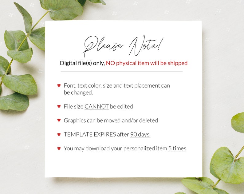 May include: A white card with red hearts and the text "Please Note!"  Digital file(s) only, NO physical item will be shipped. Font, text color, size and text placement can be changed. File size CANNOT be edited. Graphics can be moved and/or deleted. TEMPLATE EXPIRES after 90 days. You may download your personalized item 5 times.