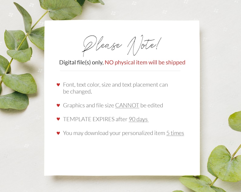May include: A white card with red hearts and the text "Please Note!"  Digital file(s) only, NO physical item will be shipped.  Font, text color, size and text placement can be changed. Graphics and file size CANNOT be edited. TEMPLATE EXPIRES after 90 days. You may download your personalized item 5 times.