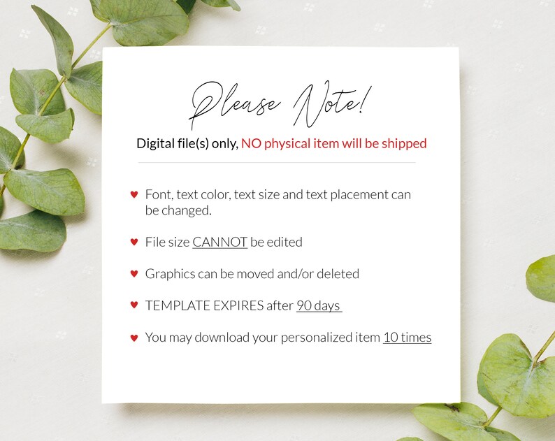 May include: A white card with red hearts and text that reads "Please Note!"  Digital file(s) only, NO physical item will be shipped. Font, text color, text size and text placement can be changed. File size CANNOT be edited. Graphics can be moved and/or deleted. TEMPLATE EXPIRES after 90 days. You may download your personalized item 10 times.