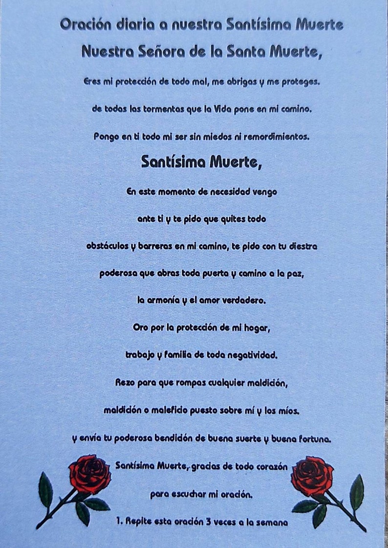 May include: A blue and white prayer card with a red rose illustration. The text reads "Oraci&oacute;n diaria a nuestra Sant&iacute;sima Muerte Nuestra Se&ntilde;ora de la Santa Muerte, Eres mi protecci&oacute;n de todo mal, me abrigas y me proteges. de todas las tormentas que la Vida pone en mi camino. Pongo en ti todo mi ser sin miedos ni remordimientos. Sant&iacute;sima Muerte, En este momento de necesidad vengo ante ti y te pido que quites todo obst&aacute;culos y barreras en mi camino, te pido con tu diestra poderosa que abras toda puerta y camino a la paz, la armon&iacute;a y el amor verdadero. Oro por la protecci&oacute;n de mi hogar, trabajo y familia de toda negatividad. Rezo para que rompas cualquier maldici&oacute;n, maldici&oacute;n o maleficio puesto sobre m&iacute; y los m&iacute;os. y env&iacute;a tu poderosa bendici&oacute;n de buena suerte y buena fortuna. Sant&iacute;sima Muerte, gracias de todo coraz&oacute;n para escuchar mi oraci&oacute;n. 1. Repite esta oraci&oacute;n 3 veces a la semana"