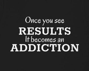 Once you see results it becomes an addiction t-shirt!