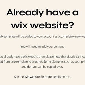 May include: Text on a white background that reads "Already have a wix website?" The Wix template will be added to your account as a completely new website. You will need to add your content. If you already have a Wix website then please note that details cannot be exported from one template to another. Some elements such as your price plan and domain can be copied over. See the Wix website for more details on this.